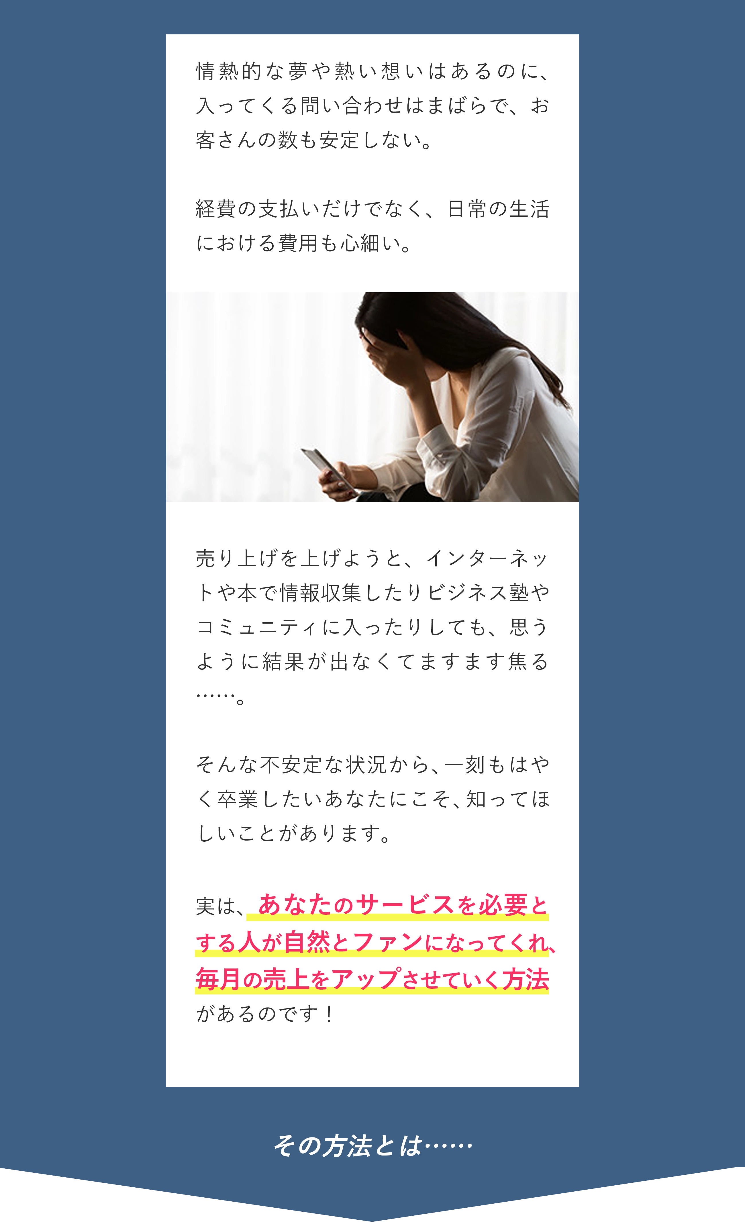 情熱的な夢や熱い想いはあるのに、入ってくる問い合わせはまばらで、お客さんの数も安定しない。経費の支払いだけでなく、日常の生活における費用も心細い。 売り上げを上げようと、インターネットや本で情報収集したりビジネス塾やコミュニティに入ったりしても、思うように結果が出なくてますます焦る……。 そんな不安定な状況から、一刻もはやく卒業したいあなたにこそ、知ってほしいことがあります。 実は、あなたのサービスを必要とする人が自然とファンになってくれ、毎月の売上をアップさせていく方法があるのです！